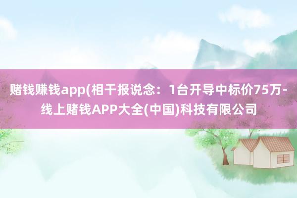 赌钱赚钱app(相干报说念：1台开导中标价75万-线上赌钱APP大全(中国)科技有限公司