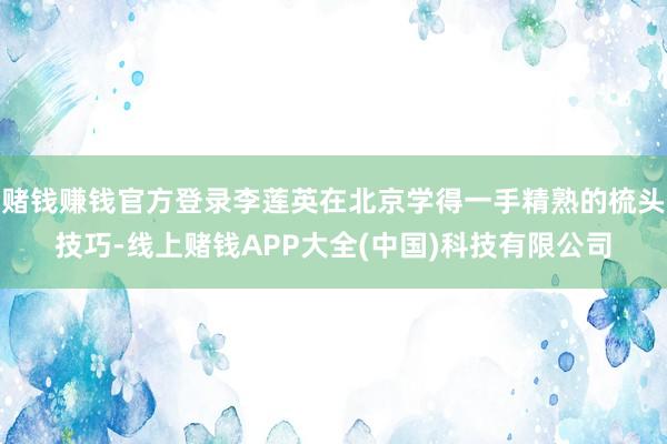 赌钱赚钱官方登录李莲英在北京学得一手精熟的梳头技巧-线上赌钱APP大全(中国)科技有限公司