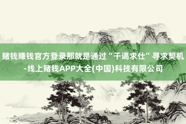 赌钱赚钱官方登录那就是通过“干谒求仕”寻求契机-线上赌钱APP大全(中国)科技有限公司