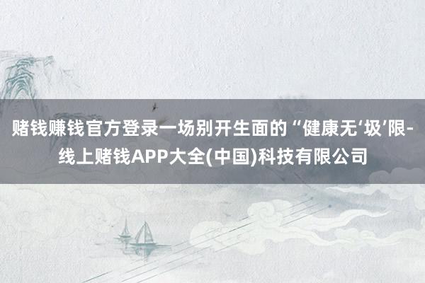 赌钱赚钱官方登录一场别开生面的“健康无‘圾’限-线上赌钱APP大全(中国)科技有限公司