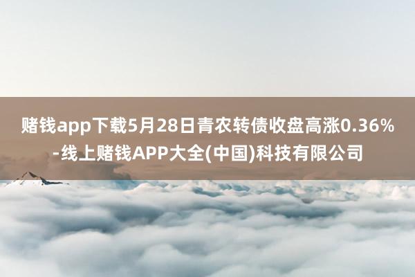 赌钱app下载5月28日青农转债收盘高涨0.36%-线上赌钱APP大全(中国)科技有限公司