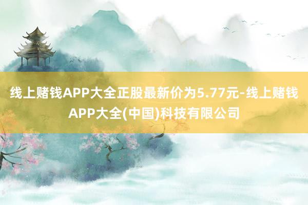 线上赌钱APP大全正股最新价为5.77元-线上赌钱APP大全(中国)科技有限公司