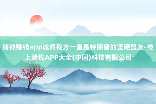 赌钱赚钱app诚然我方一直是特朗普的坚硬盟友-线上赌钱APP大全(中国)科技有限公司
