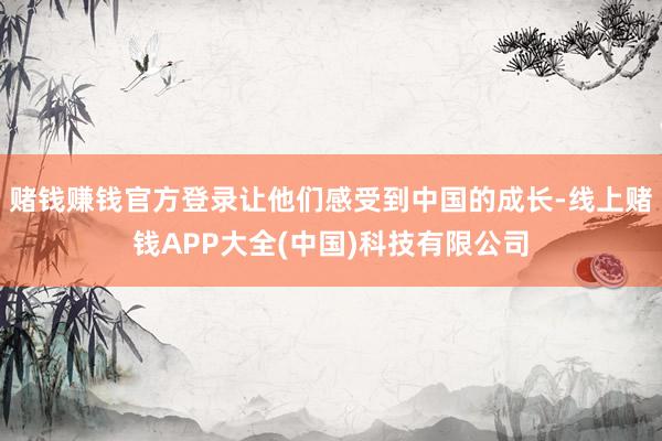 赌钱赚钱官方登录让他们感受到中国的成长-线上赌钱APP大全(中国)科技有限公司
