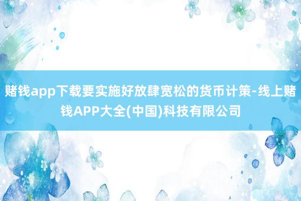 赌钱app下载要实施好放肆宽松的货币计策-线上赌钱APP大全(中国)科技有限公司