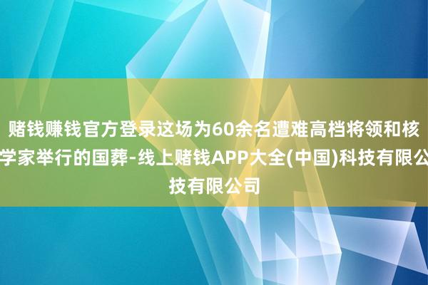 赌钱赚钱官方登录这场为60余名遭难高档将领和核科学家举行的国葬-线上赌钱APP大全(中国)科技有限公司