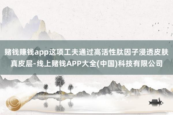 赌钱赚钱app这项工夫通过高活性肽因子浸透皮肤真皮层-线上赌钱APP大全(中国)科技有限公司