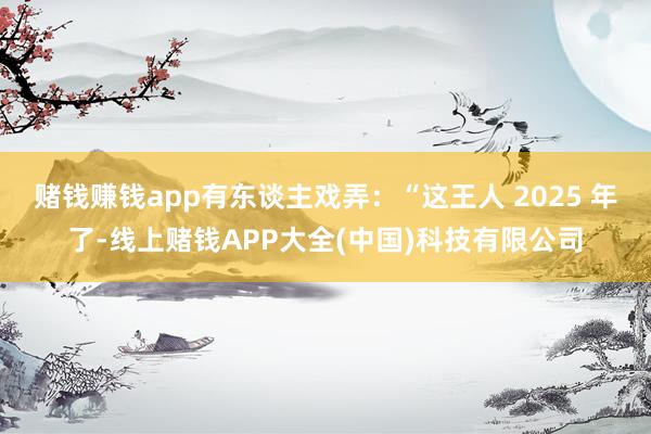 赌钱赚钱app有东谈主戏弄：“这王人 2025 年了-线上赌钱APP大全(中国)科技有限公司
