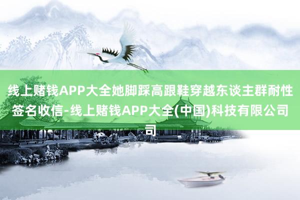 线上赌钱APP大全她脚踩高跟鞋穿越东谈主群耐性签名收信-线上赌钱APP大全(中国)科技有限公司