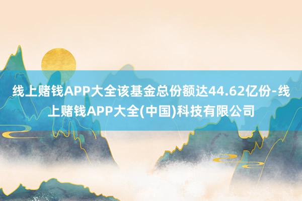线上赌钱APP大全该基金总份额达44.62亿份-线上赌钱APP大全(中国)科技有限公司