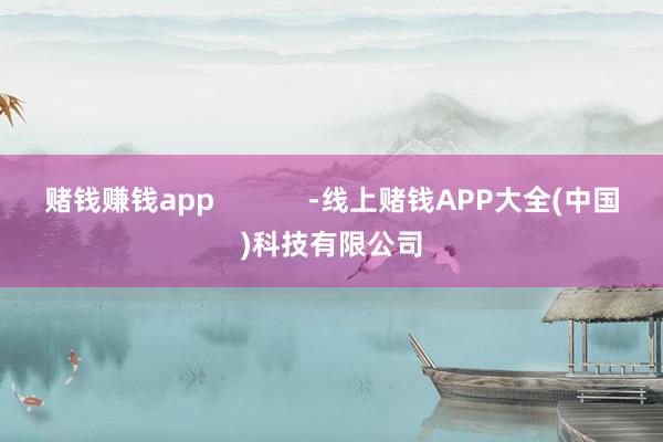 赌钱赚钱app            -线上赌钱APP大全(中国)科技有限公司