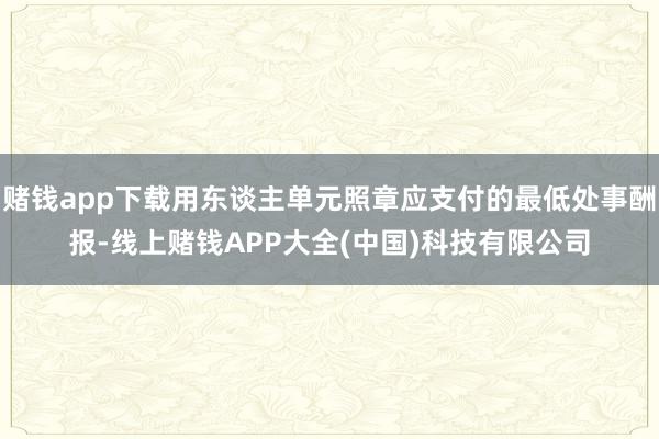 赌钱app下载用东谈主单元照章应支付的最低处事酬报-线上赌钱APP大全(中国)科技有限公司
