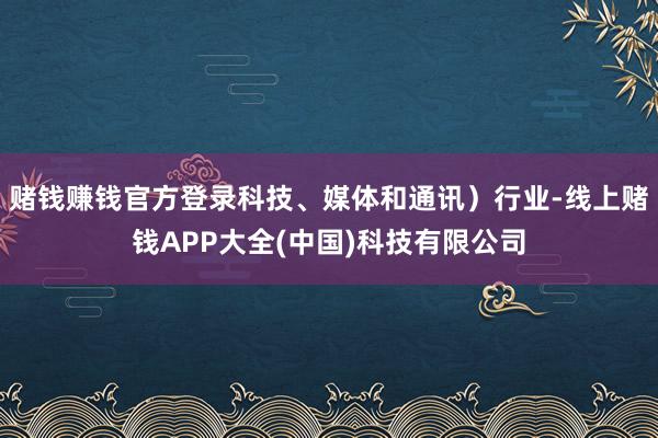 赌钱赚钱官方登录科技、媒体和通讯）行业-线上赌钱APP大全(中国)科技有限公司