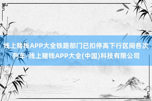 线上赌钱APP大全铁路部门已扣停高下行区间各次列车-线上赌钱APP大全(中国)科技有限公司