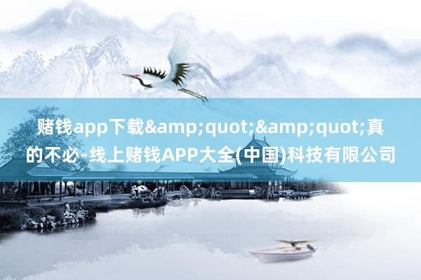 赌钱app下载&quot;&quot;真的不必-线上赌钱APP大全(中国)科技有限公司