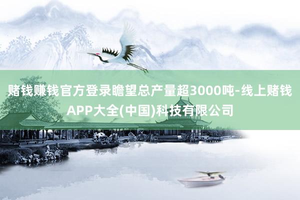 赌钱赚钱官方登录瞻望总产量超3000吨-线上赌钱APP大全(中国)科技有限公司