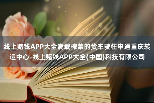 线上赌钱APP大全满载榨菜的货车驶往申通重庆转运中心-线上赌钱APP大全(中国)科技有限公司
