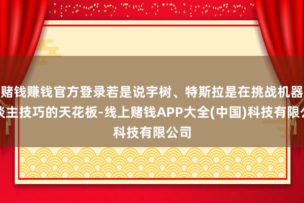 赌钱赚钱官方登录若是说宇树、特斯拉是在挑战机器东谈主技巧的天花板-线上赌钱APP大全(中国)科技有限公司