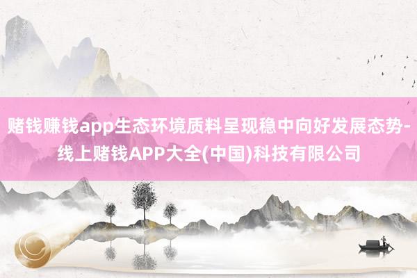 赌钱赚钱app生态环境质料呈现稳中向好发展态势-线上赌钱APP大全(中国)科技有限公司