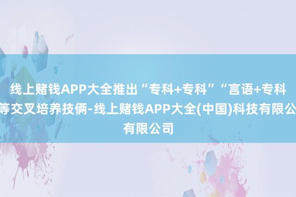 线上赌钱APP大全推出“专科+专科”“言语+专科”等交叉培养技俩-线上赌钱APP大全(中国)科技有限公司