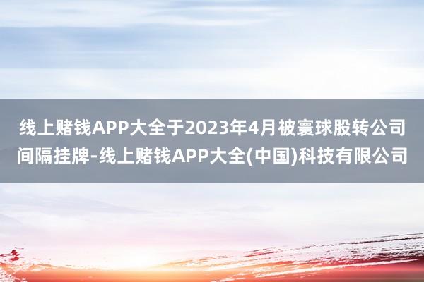 线上赌钱APP大全于2023年4月被寰球股转公司间隔挂牌-线上赌钱APP大全(中国)科技有限公司