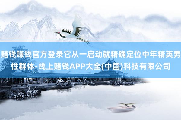 赌钱赚钱官方登录它从一启动就精确定位中年精英男性群体-线上赌钱APP大全(中国)科技有限公司