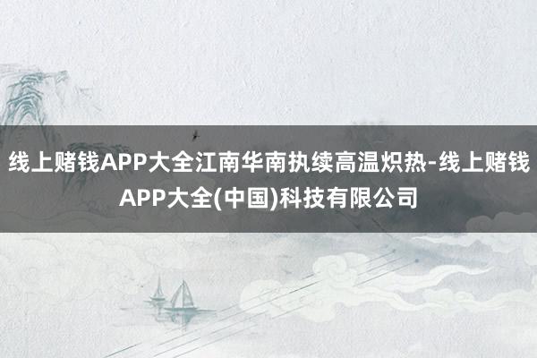 线上赌钱APP大全江南华南执续高温炽热-线上赌钱APP大全(中国)科技有限公司