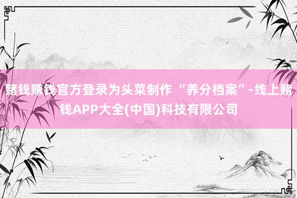 赌钱赚钱官方登录为头菜制作 “养分档案”-线上赌钱APP大全(中国)科技有限公司