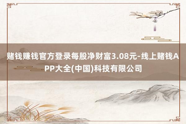 赌钱赚钱官方登录每股净财富3.08元-线上赌钱APP大全(中国)科技有限公司