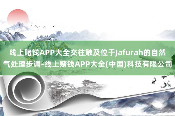 线上赌钱APP大全交往触及位于Jafurah的自然气处理步调-线上赌钱APP大全(中国)科技有限公司