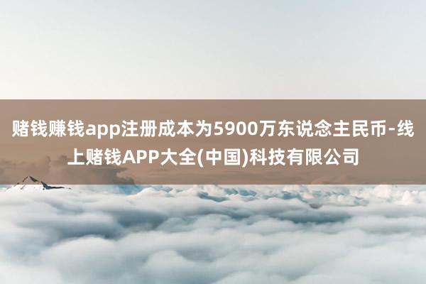 赌钱赚钱app注册成本为5900万东说念主民币-线上赌钱APP大全(中国)科技有限公司