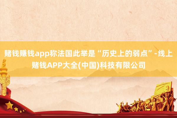 赌钱赚钱app称法国此举是“历史上的弱点”-线上赌钱APP大全(中国)科技有限公司