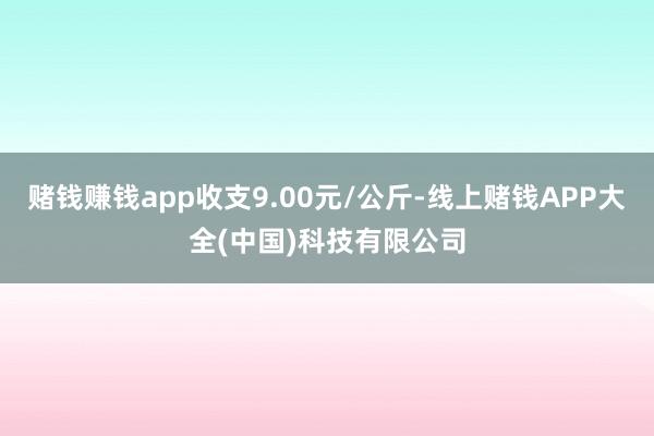 赌钱赚钱app收支9.00元/公斤-线上赌钱APP大全(中国)科技有限公司