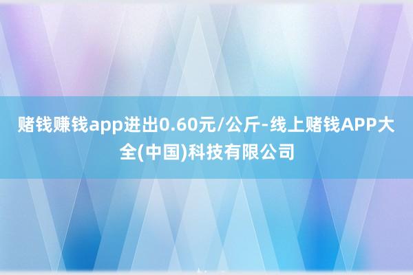 赌钱赚钱app进出0.60元/公斤-线上赌钱APP大全(中国)科技有限公司