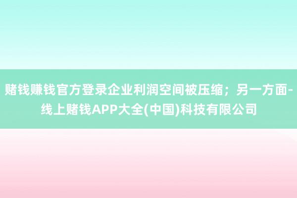 赌钱赚钱官方登录企业利润空间被压缩；另一方面-线上赌钱APP大全(中国)科技有限公司