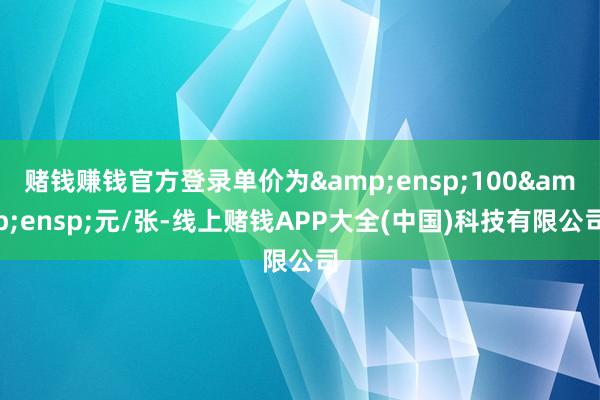 赌钱赚钱官方登录单价为&ensp;100&ensp;元/张-线上赌钱APP大全(中国)科技有限公司