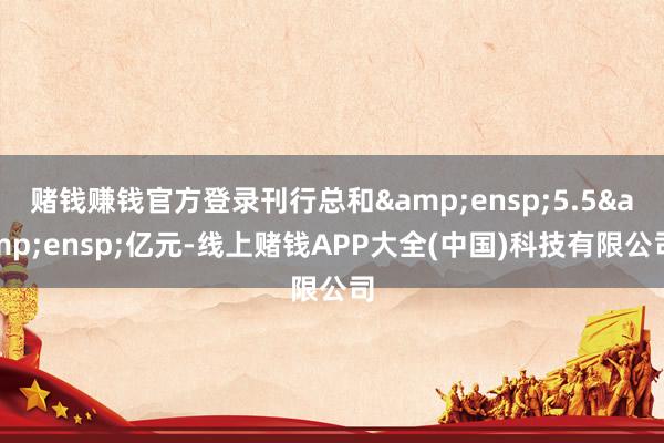 赌钱赚钱官方登录刊行总和&ensp;5.5&ensp;亿元-线上赌钱APP大全(中国)科技有限公司