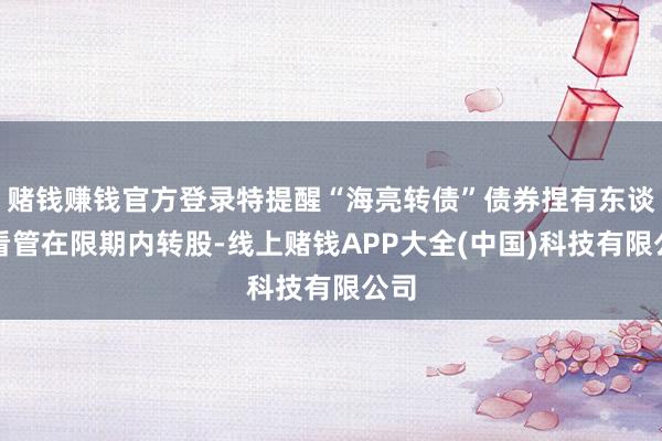 赌钱赚钱官方登录特提醒“海亮转债”债券捏有东谈主看管在限期内转股-线上赌钱APP大全(中国)科技有限公司