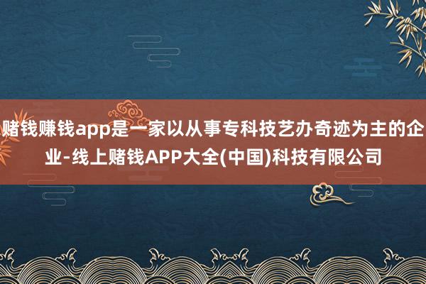赌钱赚钱app是一家以从事专科技艺办奇迹为主的企业-线上赌钱APP大全(中国)科技有限公司