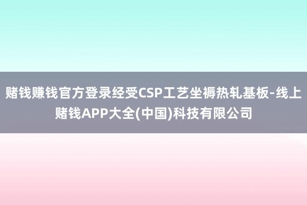 赌钱赚钱官方登录经受CSP工艺坐褥热轧基板-线上赌钱APP大全(中国)科技有限公司
