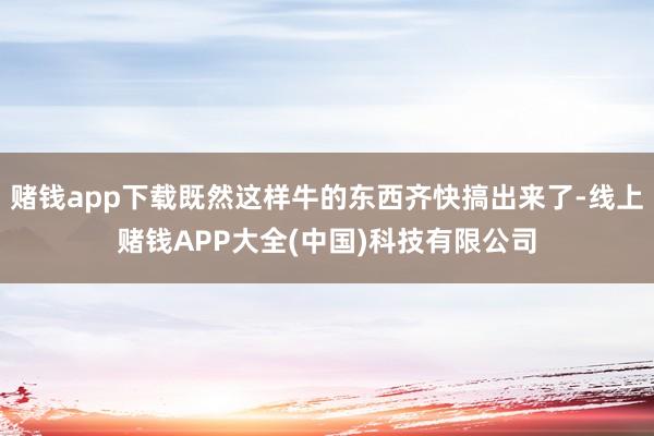 赌钱app下载既然这样牛的东西齐快搞出来了-线上赌钱APP大全(中国)科技有限公司