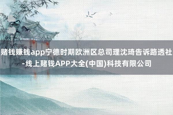赌钱赚钱app宁德时期欧洲区总司理沈琦告诉路透社-线上赌钱APP大全(中国)科技有限公司