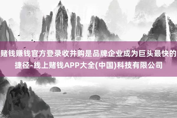 赌钱赚钱官方登录收并购是品牌企业成为巨头最快的捷径-线上赌钱APP大全(中国)科技有限公司