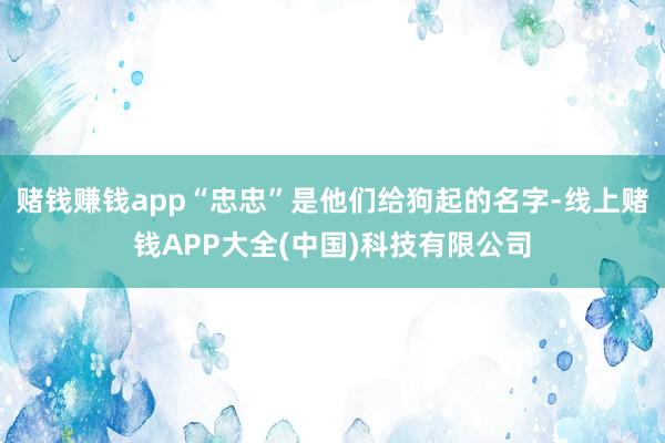 赌钱赚钱app“忠忠”是他们给狗起的名字-线上赌钱APP大全(中国)科技有限公司