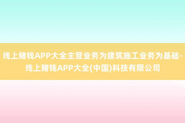 线上赌钱APP大全主营业务为建筑施工业务为基础-线上赌钱APP大全(中国)科技有限公司