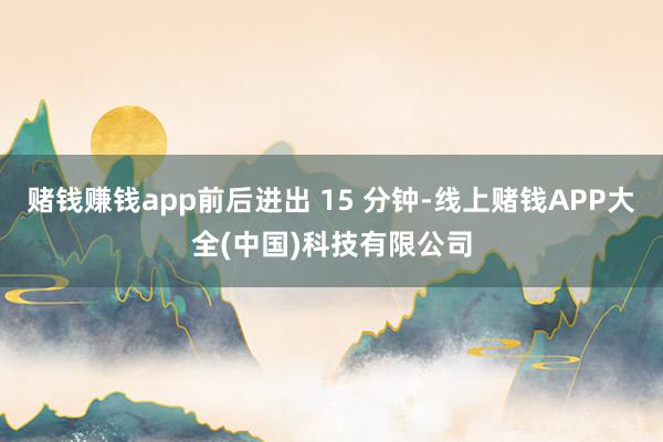 赌钱赚钱app前后进出 15 分钟-线上赌钱APP大全(中国)科技有限公司