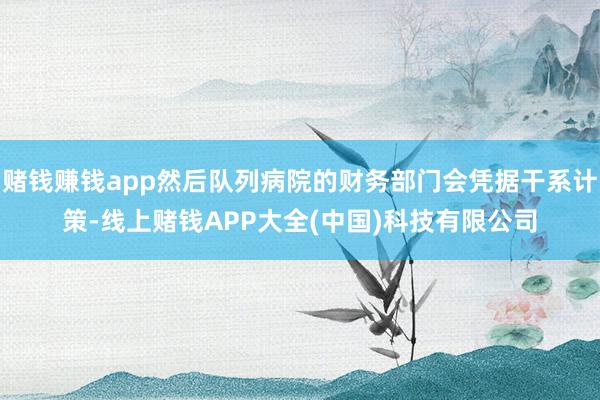 赌钱赚钱app然后队列病院的财务部门会凭据干系计策-线上赌钱APP大全(中国)科技有限公司