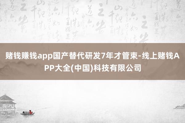 赌钱赚钱app国产替代研发7年才管束-线上赌钱APP大全(中国)科技有限公司