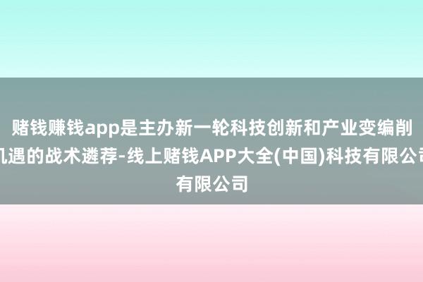 赌钱赚钱app是主办新一轮科技创新和产业变编削机遇的战术遴荐-线上赌钱APP大全(中国)科技有限公司