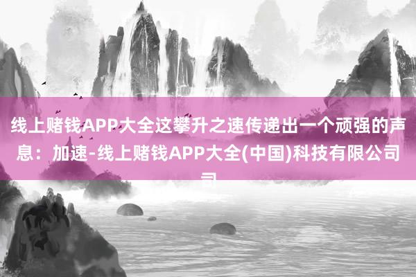 线上赌钱APP大全这攀升之速传递出一个顽强的声息：加速-线上赌钱APP大全(中国)科技有限公司